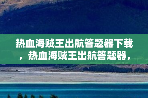 热血海贼王出航答题器下载，热血海贼王出航答题器，探索未知海域，挑战无尽冒险