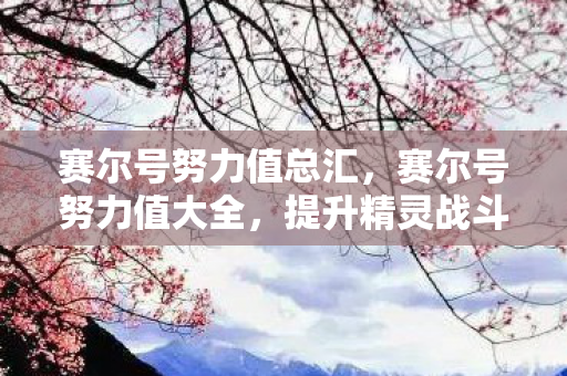 赛尔号努力值总汇，赛尔号努力值大全，提升精灵战斗力的关键