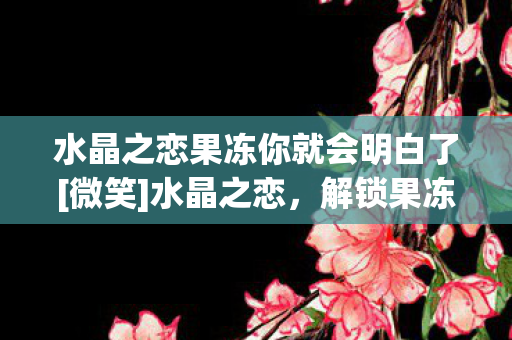 水晶之恋果冻你就会明白了[微笑]水晶之恋，解锁果冻的浪漫玩法
