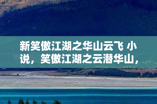 新笑傲江湖之华山云飞 小说，笑傲江湖之云潜华山，探寻武侠世界的云端秘境