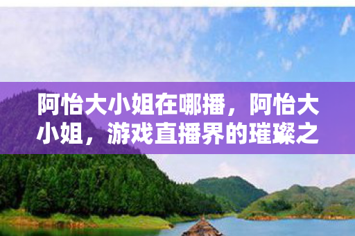 阿怡大小姐在哪播，阿怡大小姐，游戏直播界的璀璨之星