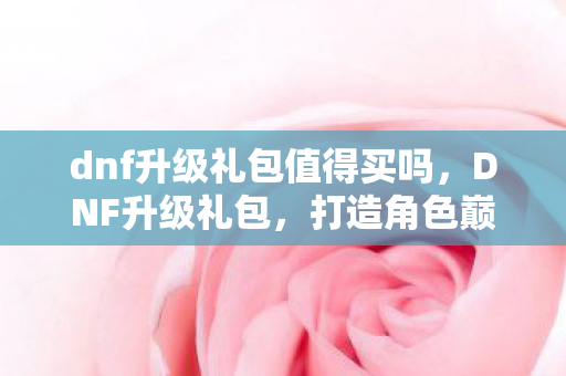 dnf升级礼包值得买吗，DNF升级礼包，打造角色巅峰的必备神器