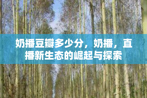奶播豆瓣多少分，奶播，直播新生态的崛起与探索