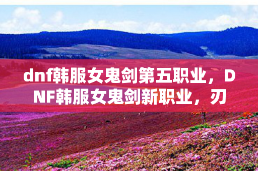 dnf韩服女鬼剑第五职业，DNF韩服女鬼剑新职业，刃影的崛起