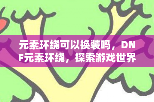 元素环绕可以换装吗，DNF元素环绕，探索游戏世界的奇幻之旅
