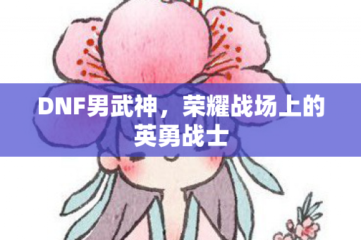 DNF男武神,荣耀战场上的英勇战士 DNF男武神,荣耀战场上的英勇战士