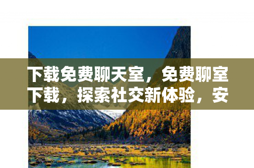 下载免费聊天室，免费聊室下载，探索社交新体验，安全享受免费沟通