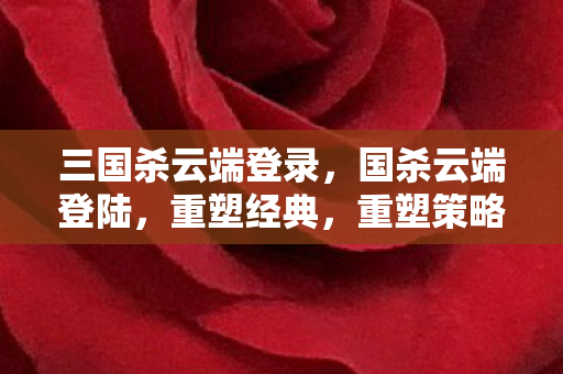 三国杀云端登录，国杀云端登陆，重塑经典，重塑策略卡牌新体验