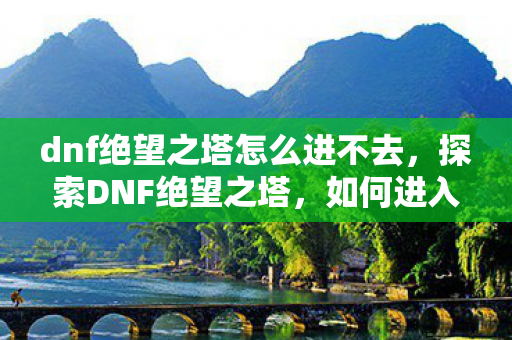dnf绝望之塔怎么进不去，探索DNF绝望之塔，如何进入这座神秘之塔