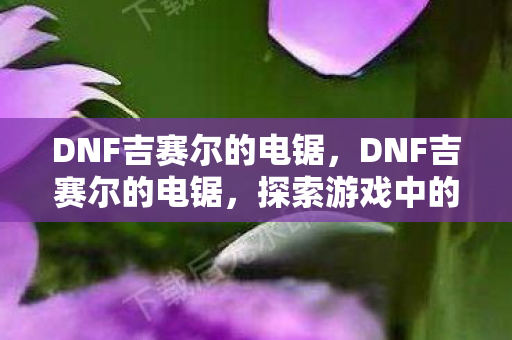 DNF吉赛尔的电锯，DNF吉赛尔的电锯，探索游戏中的神秘传说