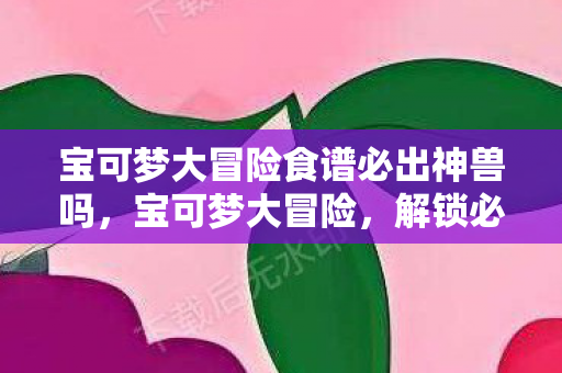 宝可梦大冒险食谱必出神兽吗，宝可梦大冒险，解锁必出神兽的神秘食谱