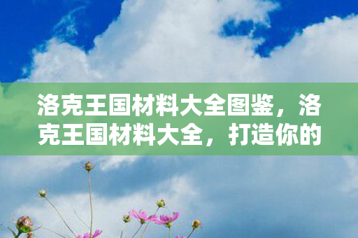 洛克王国材料大全图鉴，洛克王国材料大全，打造你的王国必备资源