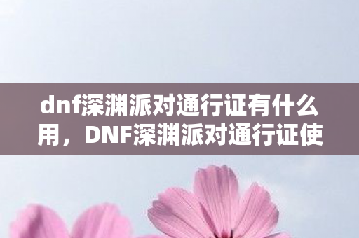 dnf深渊派对通行证有什么用，DNF深渊派对通行证使用指南