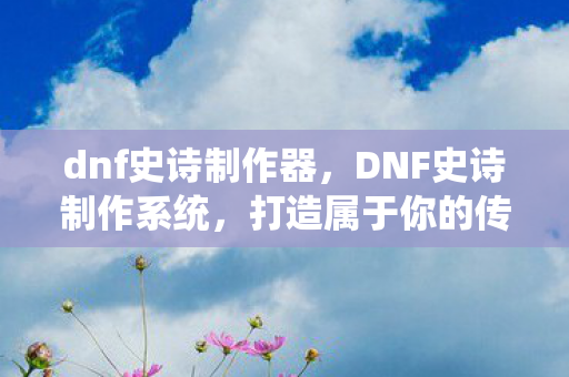 dnf史诗制作器，DNF史诗制作系统，打造属于你的传奇装备
