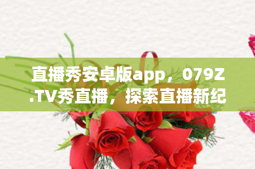 直播秀安卓版app，079Z.TV秀直播，探索直播新纪元，共筑娱乐新生态
