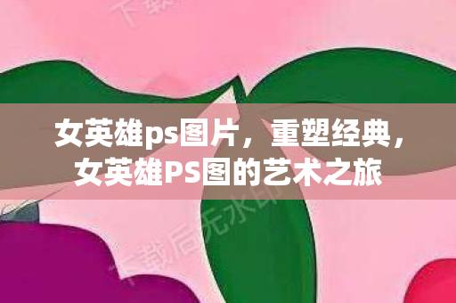 女英雄ps图片，重塑经典，女英雄PS图的艺术之旅