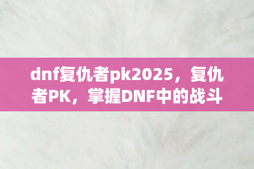 dnf复仇者pk2025，复仇者PK，掌握DNF中的战斗艺术