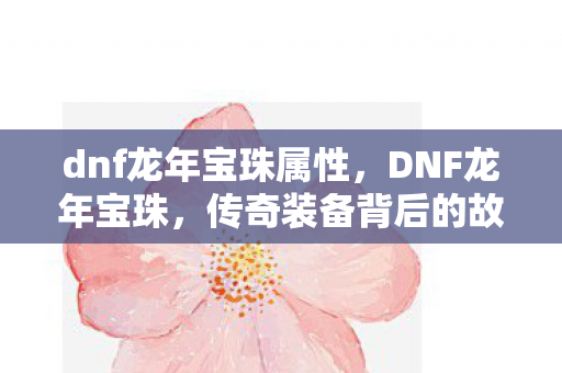 dnf龙年宝珠属性，DNF龙年宝珠，传奇装备背后的故事