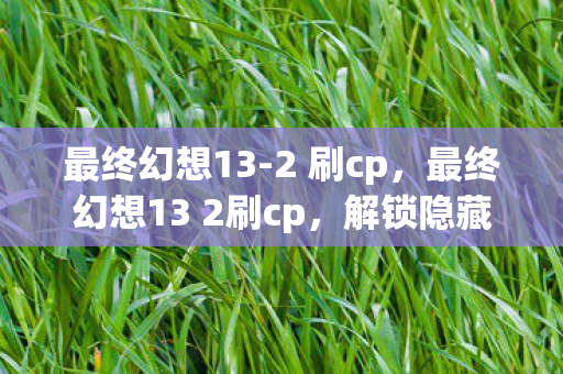 最终幻想13-2 刷cp，最终幻想13 2刷cp，解锁隐藏剧情与角色互动