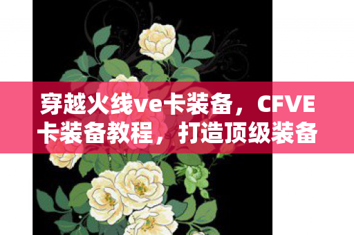 穿越火线ve卡装备，CFVE卡装备教程，打造顶级装备，助你驰骋战场