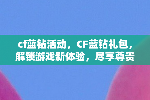 cf蓝钻活动，CF蓝钻礼包，解锁游戏新体验，尽享尊贵特权