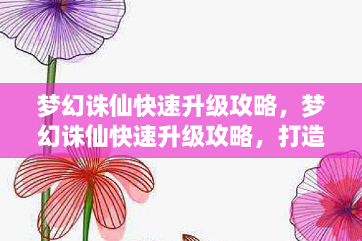 梦幻诛仙快速升级攻略，梦幻诛仙快速升级攻略，打造高效角色成长路线