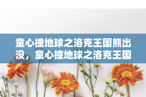 童心撞地球之洛克王国熊出没，童心撞地球之洛克王国，探索魔法世界的奇妙之旅