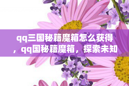 qq三国秘籍魔箱怎么获得，qq国秘籍魔箱，探索未知世界的神秘宝箱