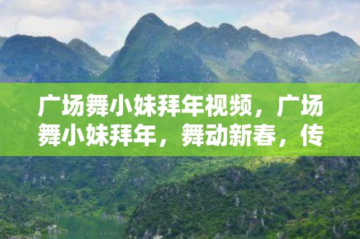 广场舞小妹拜年视频，广场舞小妹拜年，舞动新春，传递温暖
