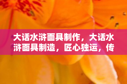 大话水浒面具制作，大话水浒面具制造，匠心独运，传承经典