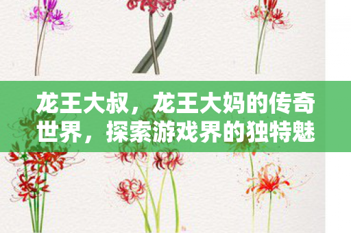 龙王大叔，龙王大妈的传奇世界，探索游戏界的独特魅力