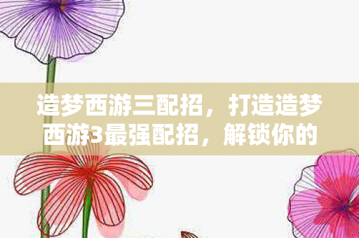 造梦西游三配招，打造造梦西游3最强配招，解锁你的西游之旅