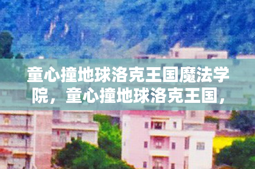童心撞地球洛克王国魔法学院，童心撞地球洛克王国，探索奇幻世界的奇妙冒险