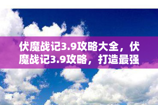 伏魔战记3.9攻略大全，伏魔战记3.9攻略，打造最强角色的全面指南