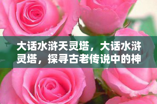 大话水浒天灵塔，大话水浒灵塔，探寻古老传说中的神秘之地