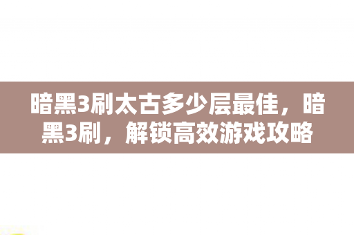 暗黑3刷太古多少层最佳，暗黑3刷，解锁高效游戏攻略，提升你的游戏体验