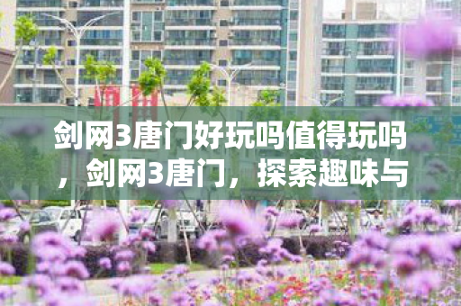 剑网3唐门好玩吗值得玩吗，剑网3唐门，探索趣味与深度并存的门派之旅
