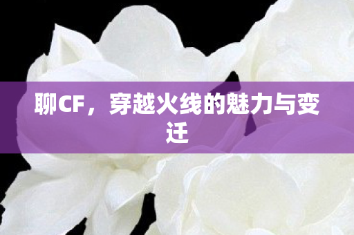 聊CF，穿越火线的魅力与变迁