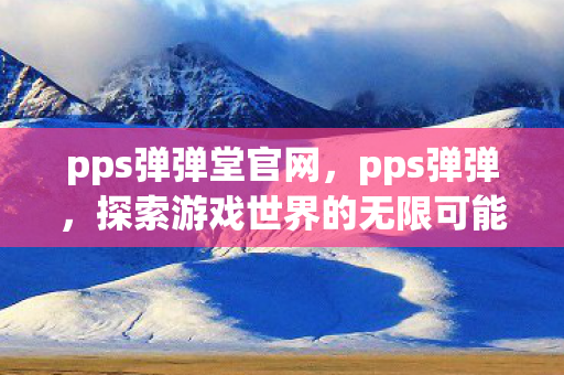 pps弹弹堂官网，pps弹弹，探索游戏世界的无限可能