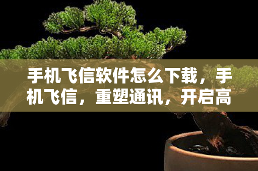 手机飞信软件怎么下载，手机飞信，重塑通讯，开启高效沟通新篇章