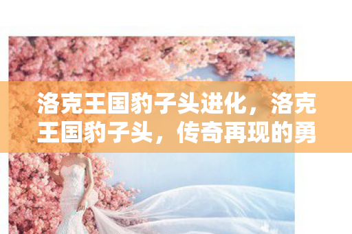 洛克王国豹子头进化，洛克王国豹子头，传奇再现的勇者之姿