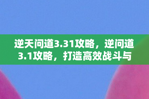逆天问道3.31攻略，逆问道3.1攻略，打造高效战斗与角色发展策略