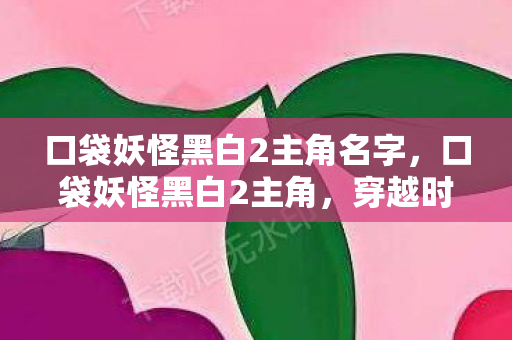 口袋妖怪黑白2主角名字，口袋妖怪黑白2主角，穿越时空的冒险之旅
