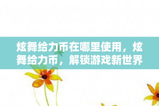 炫舞给力币在哪里使用，炫舞给力币，解锁游戏新世界的钥匙
