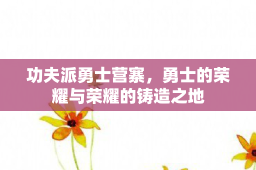 功夫派勇士营寨，勇士的荣耀与荣耀的铸造之地