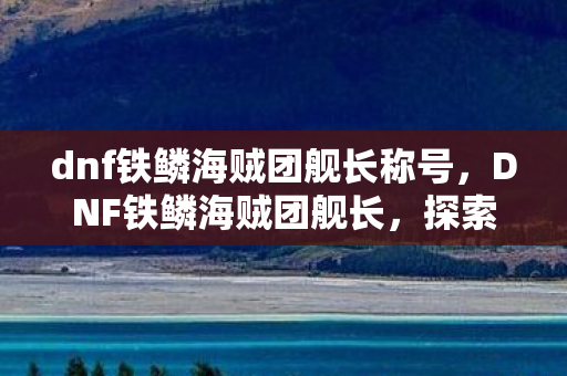 dnf铁鳞海贼团舰长称号，DNF铁鳞海贼团舰长，探索未知海域的领航者