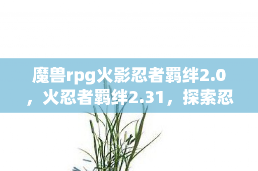魔兽rpg火影忍者羁绊2.0，火忍者羁绊2.31，探索忍者世界的深度与广度