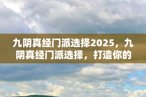 九阴真经门派选择2025，九阴真经门派选择，打造你的江湖传奇