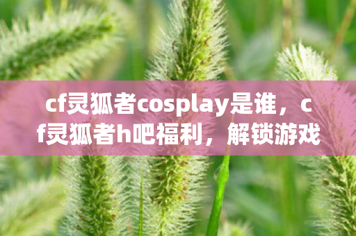 cf灵狐者cosplay是谁，cf灵狐者h吧福利，解锁游戏新体验