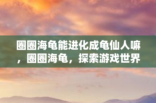 圈圈海龟能进化成龟仙人嘛，圈圈海龟，探索游戏世界的奇妙之旅